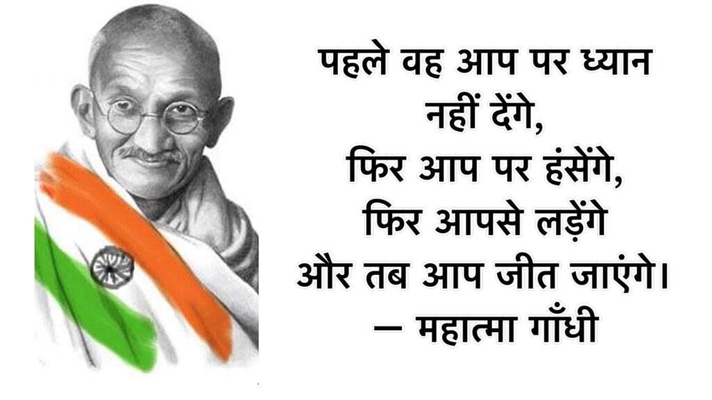 पहले वह आप पर ध्यान नहीं देंगे, फिर आप पर हंसेंगे, फिर आपसे लड़ेंगे और तब आप जीत जाएंगे। – महात्मा गाँधी